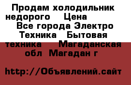 Продам холодильник недорого. › Цена ­ 15 000 - Все города Электро-Техника » Бытовая техника   . Магаданская обл.,Магадан г.